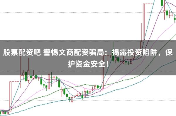 股票配资吧 警惕文商配资骗局：揭露投资陷阱，保护资金安全！