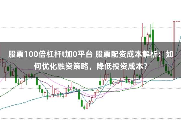 股票100倍杠杆t加0平台 股票配资成本解析：如何优化融资策略，降低投资成本？