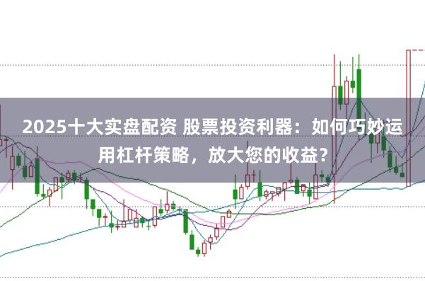 2025十大实盘配资 股票投资利器：如何巧妙运用杠杆策略，放大您的收益？