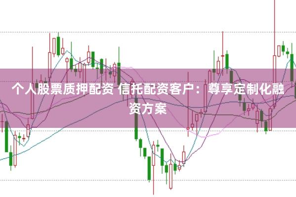 个人股票质押配资 信托配资客户：尊享定制化融资方案