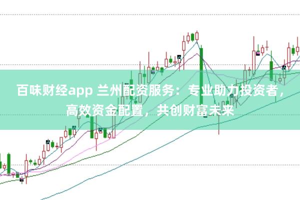 百味财经app 兰州配资服务：专业助力投资者，高效资金配置，共创财富未来