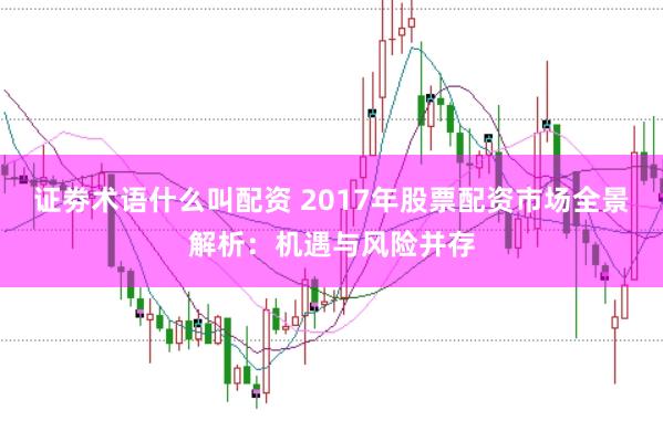 证劵术语什么叫配资 2017年股票配资市场全景解析：机遇与风险并存