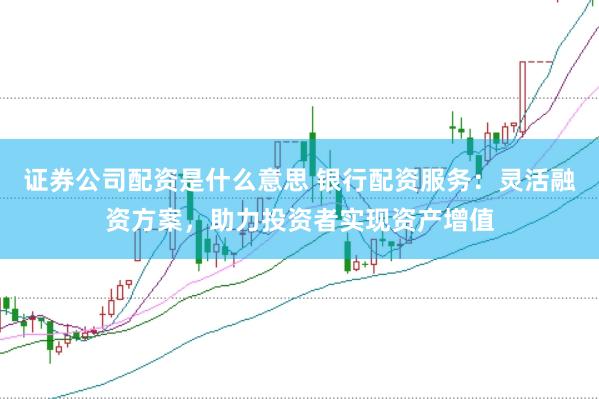 证券公司配资是什么意思 银行配资服务：灵活融资方案，助力投资者实现资产增值