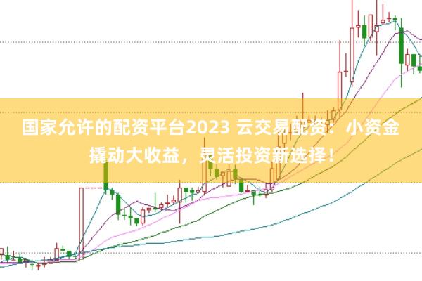 国家允许的配资平台2023 云交易配资:小资金撬动大收益,灵活投资新选择!