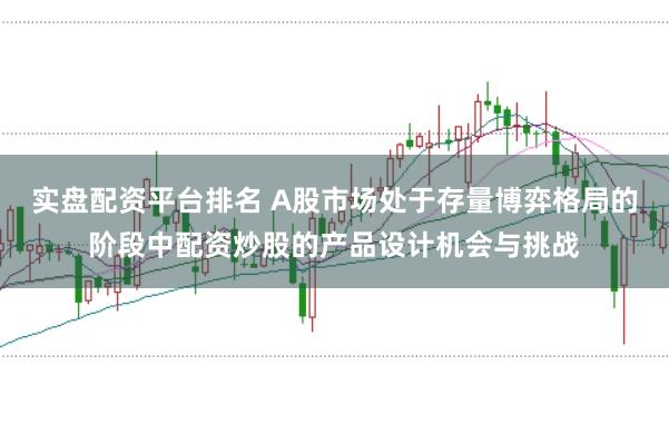 实盘配资平台排名 A股市场处于存量博弈格局的阶段中配资炒股的产品设计机会与挑战