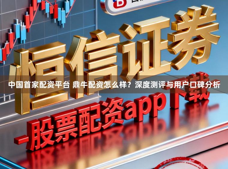 中国首家配资平台 鼎牛配资怎么样？深度测评与用户口碑分析