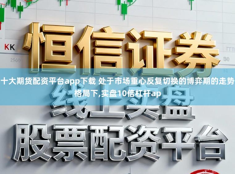十大期货配资平台app下载 处于市场重心反复切换的博弈期的走势格局下，实盘10倍杠杆ap