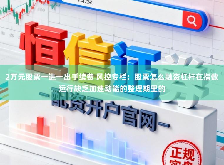 2万元股票一进一出手续费 风控专栏：股票怎么融资杠杆在指数运行缺乏加速动能的整理期里的
