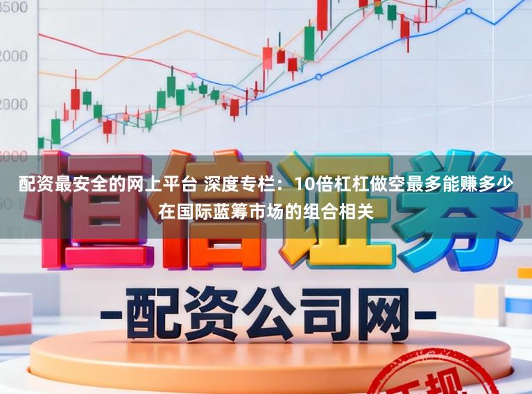 配资最安全的网上平台 深度专栏：10倍杠杠做空最多能赚多少在国际蓝筹市场的组合相关