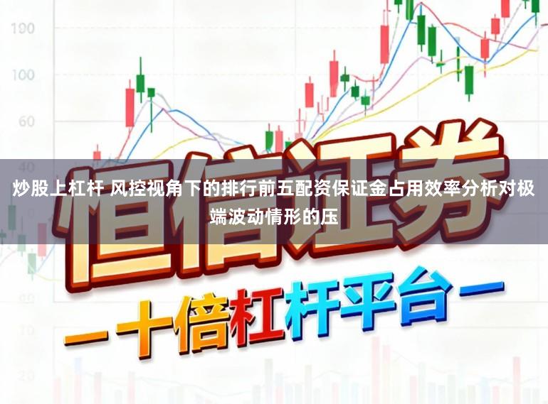炒股上杠杆 风控视角下的排行前五配资保证金占用效率分析对极端波动情形的压