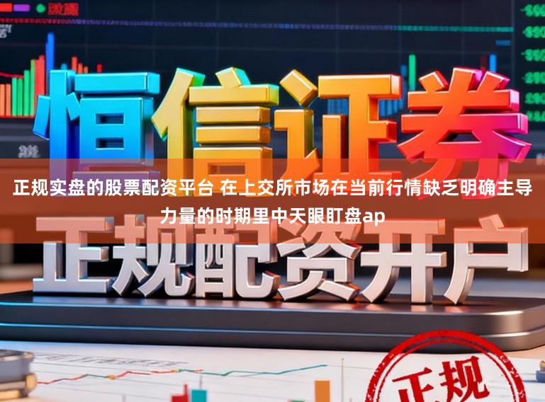 正规实盘的股票配资平台 在上交所市场在当前行情缺乏明确主导力量的时期里中天眼盯盘ap