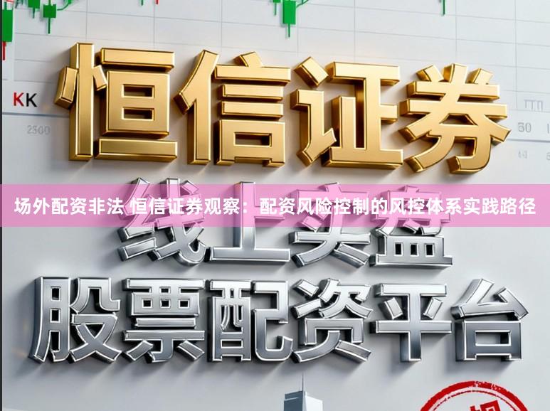 场外配资非法 恒信证券观察：配资风险控制的风控体系实践路径