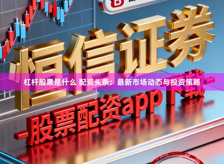杠杆股票是什么 配资头条：最新市场动态与投资策略