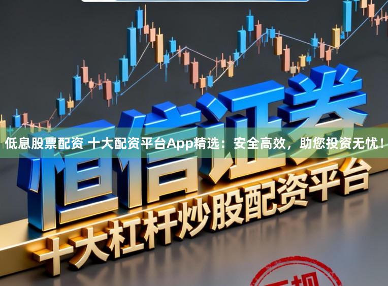 低息股票配资 十大配资平台App精选：安全高效，助您投资无忧！