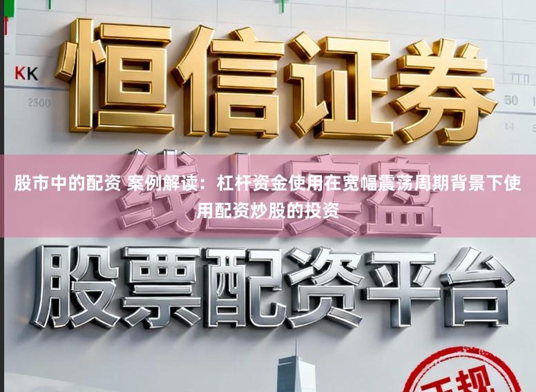 股市中的配资 案例解读：杠杆资金使用在宽幅震荡周期背景下使用配资炒股的投资