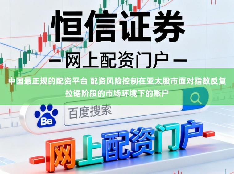 中国最正规的配资平台 配资风险控制在亚太股市面对指数反复拉锯阶段的市场环境下的账户